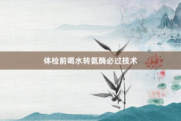 体检前喝水转氨酶必过技术