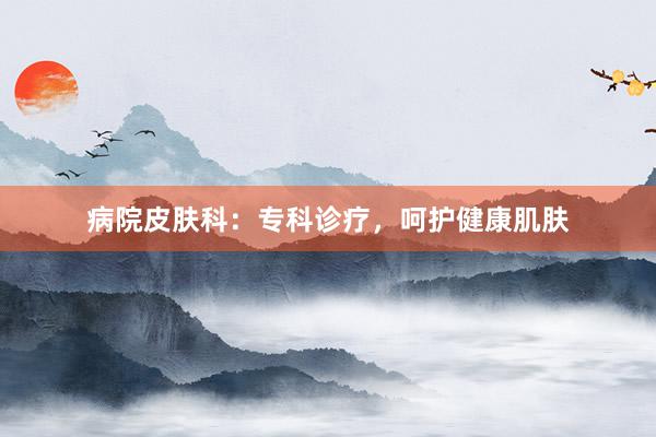 病院皮肤科：专科诊疗，呵护健康肌肤