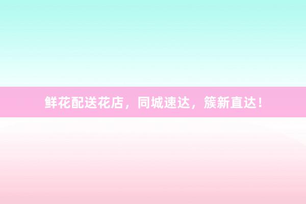 鲜花配送花店，同城速达，簇新直达！
